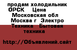 продам холодильник ОРСК  › Цена ­ 2 000 - Московская обл., Москва г. Электро-Техника » Бытовая техника   